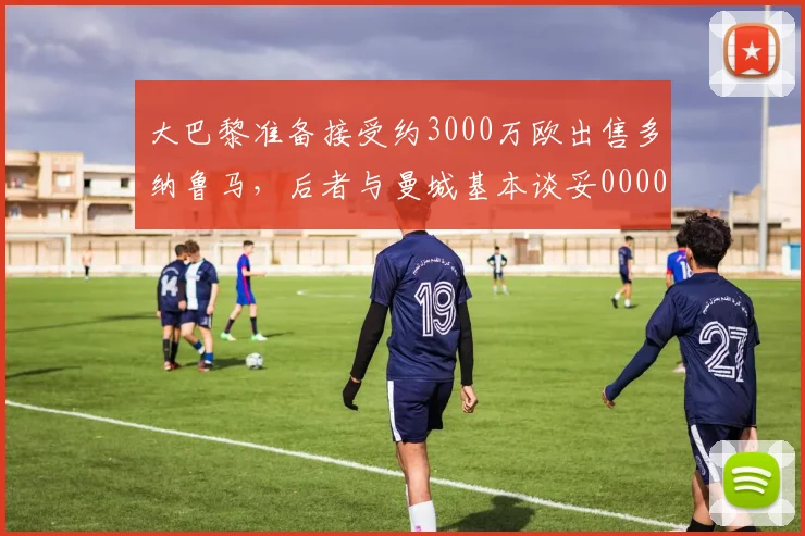 大巴黎准备接受约3000万欧出售多纳鲁马，后者与曼城基本谈妥0000644