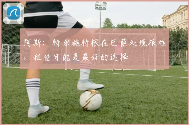 阿斯：特尔施特根在巴萨处境艰难，租借可能是最好的选择